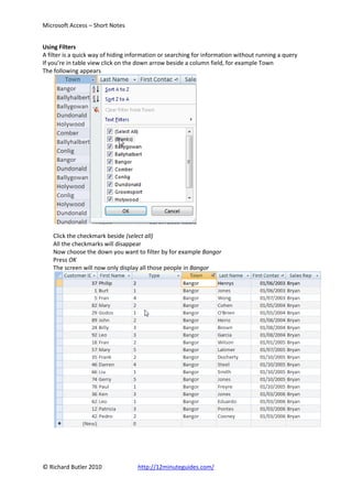 Microsoft Access – Short Notes


Using Filters
A filter is a quick way of hiding information or searching for information without running a query
If you’re in table view click on the down arrow beside a column field, for example Town
The following appears




    Click the checkmark beside (select all)
    All the checkmarks will disappear
    Now choose the down you want to filter by for example Bangor
    Press OK
    The screen will now only display all those people in Bangor




© Richard Butler 2010               http://12minuteguides.com/
 