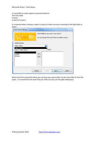 Microsoft Access – Short Notes


It is possible to create reports or queries based on:
The main table
A query
A query of a query

It is essential when creating a report or query to make sure you’re working in the right table or
query:




Notice from the screenshot above you can base your query either on the main table or from the
query. It’s essential for the exam that you make sure you use the right table/query.




© Richard Butler 2010                http://12minuteguides.com/
 