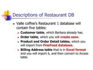 Descriptions of Restaurant DB
 Valle coffee’s Restaurant 1 database will
contain five tables:
 Customer table, which Barbara already has.
 Order table, which you will create soon.
 Product and Order Detail tables, which you
will import from FineFood database.
 Billing Address table that is in Excel format
and you will import it, and then convert to Access
table.
 
