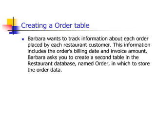 Creating a Order table
 Barbara wants to track information about each order
placed by each restaurant customer. This information
includes the order’s billing date and invoice amount.
Barbara asks you to create a second table in the
Restaurant database, named Order, in which to store
the order data.
 