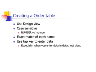 Creating a Order table
 Use Design view
 Case sensitive
 NUMBER vs. number
 Exact match of each name
 Use tap key to enter data
 Especially, when you enter data in datasheet view.
 