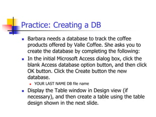 Practice: Creating a DB
 Barbara needs a database to track the coffee
products offered by Valle Coffee. She asks you to
create the database by completing the following:
 In the initial Microsoft Access dialog box, click the
blank Access database option button, and then click
OK button. Click the Create button the new
database.
 YOUR LAST NAME DB file name
 Display the Table window in Design view (if
necessary), and then create a table using the table
design shown in the next slide.
 