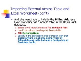 Importing External Access Table and
Excel Worksheet (con’t)
 And she wants you to include the Billing Address
Excel worksheet as a Access table in the Restaurant
database.
 Before try to import the excel file, review it first
 Use Excel column headings for Access table
 PK: CustomerNum
 Specify in the description area of Design View that
CutomerNum is not only primary key of
BillingAddress table but also a foreign key of
Customer table.
 