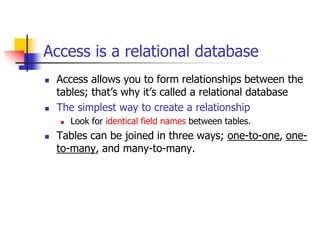 Access is a relational database
 Access allows you to form relationships between the
tables; that’s why it’s called a relational database
 The simplest way to create a relationship
 Look for identical field names between tables.
 Tables can be joined in three ways; one-to-one, one-
to-many, and many-to-many.
 