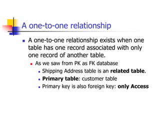 A one-to-one relationship
 A one-to-one relationship exists when one
table has one record associated with only
one record of another table.
 As we saw from PK as FK database
 Shipping Address table is an related table.
 Primary table: customer table
 Primary key is also foreign key: only Access
 