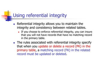 Using referential integrity
 Referential integrity allows you to maintain the
integrity and consistency between related tables.
 If you choose to enforce referential integrity, you can insure
that you will not have records that have no matching record
in the primary table.
 The rules associated with referential integrity specify
that when you update or delete a record (PK) in the
primary table, a matching record (FK) in the related
record must be updated or deleted.
 