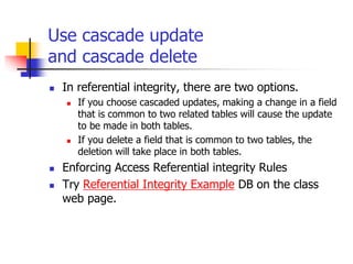 Use cascade update
and cascade delete
 In referential integrity, there are two options.
 If you choose cascaded updates, making a change in a field
that is common to two related tables will cause the update
to be made in both tables.
 If you delete a field that is common to two tables, the
deletion will take place in both tables.
 Enforcing Access Referential integrity Rules
 Try Referential Integrity Example DB on the class
web page.
 