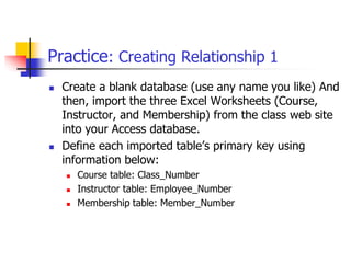 Practice: Creating Relationship 1
 Create a blank database (use any name you like) And
then, import the three Excel Worksheets (Course,
Instructor, and Membership) from the class web site
into your Access database.
 Define each imported table’s primary key using
information below:
 Course table: Class_Number
 Instructor table: Employee_Number
 Membership table: Member_Number
 