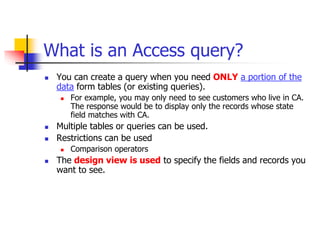 What is an Access query?
 You can create a query when you need ONLY a portion of the
data form tables (or existing queries).
 For example, you may only need to see customers who live in CA.
The response would be to display only the records whose state
field matches with CA.
 Multiple tables or queries can be used.
 Restrictions can be used
 Comparison operators
 The design view is used to specify the fields and records you
want to see.
 