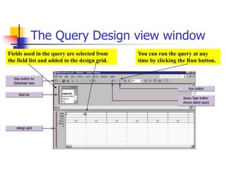 The Query Design view window
Fields used in the query are selected from
the field list and added to the design grid.
You can run the query at any
time by clicking the Run button.
 