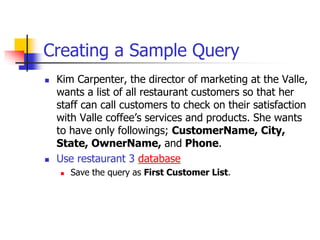 Creating a Sample Query
 Kim Carpenter, the director of marketing at the Valle,
wants a list of all restaurant customers so that her
staff can call customers to check on their satisfaction
with Valle coffee’s services and products. She wants
to have only followings; CustomerName, City,
State, OwnerName, and Phone.
 Use restaurant 3 database
 Save the query as First Customer List.
 
