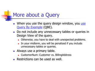More about a Query
 When you use the query design window, you use
Query By Example (QBE).
 Do not include any unnecessary tables or queries in
Design View of the query.
 Otherwise, you have to deal with unexpected problems.
 In your midterm, you will be penalized if you include
unnecessary tables or queries.
 Always use a primary table.
 CustomerNum: Customer vs. BillingAddress
 Restrictions can be used as well.
 