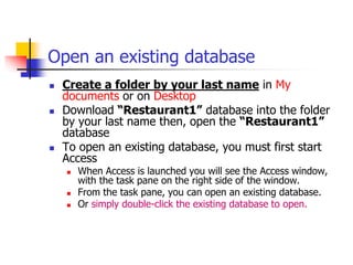 Open an existing database
 Create a folder by your last name in My
documents or on Desktop
 Download “Restaurant1” database into the folder
by your last name then, open the “Restaurant1”
database
 To open an existing database, you must first start
Access
 When Access is launched you will see the Access window,
with the task pane on the right side of the window.
 From the task pane, you can open an existing database.
 Or simply double-click the existing database to open.
 