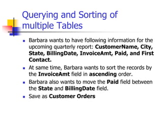 Querying and Sorting of
multiple Tables
 Barbara wants to have following information for the
upcoming quarterly report: CustomerName, City,
State, BillingDate, InvoiceAmt, Paid, and First
Contact.
 At same time, Barbara wants to sort the records by
the InvoiceAmt field in ascending order.
 Barbara also wants to move the Paid field between
the State and BillingDate field.
 Save as Customer Orders
 