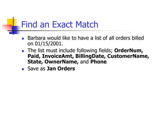 Find an Exact Match
 Barbara would like to have a list of all orders billed
on 01/15/2001.
 The list must include following fields; OrderNum,
Paid, InvoiceAmt, BillingDate, CustomerName,
State, OwnerName, and Phone
 Save as Jan Orders
 