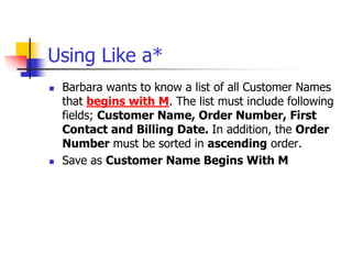 Using Like a*
 Barbara wants to know a list of all Customer Names
that begins with M. The list must include following
fields; Customer Name, Order Number, First
Contact and Billing Date. In addition, the Order
Number must be sorted in ascending order.
 Save as Customer Name Begins With M
 