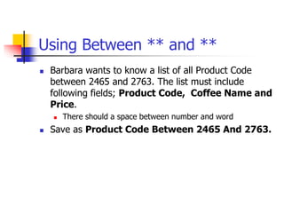 Using Between ** and **
 Barbara wants to know a list of all Product Code
between 2465 and 2763. The list must include
following fields; Product Code, Coffee Name and
Price.
 There should a space between number and word
 Save as Product Code Between 2465 And 2763.
 