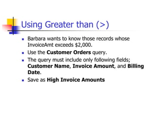Using Greater than (>)
 Barbara wants to know those records whose
InvoiceAmt exceeds $2,000.
 Use the Customer Orders query.
 The query must include only following fields;
Customer Name, Invoice Amount, and Billing
Date.
 Save as High Invoice Amounts
 