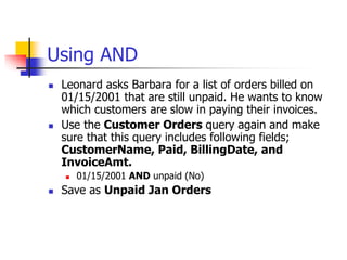 Using AND
 Leonard asks Barbara for a list of orders billed on
01/15/2001 that are still unpaid. He wants to know
which customers are slow in paying their invoices.
 Use the Customer Orders query again and make
sure that this query includes following fields;
CustomerName, Paid, BillingDate, and
InvoiceAmt.
 01/15/2001 AND unpaid (No)
 Save as Unpaid Jan Orders
 