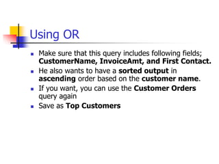 Using OR
 Make sure that this query includes following fields;
CustomerName, InvoiceAmt, and First Contact.
 He also wants to have a sorted output in
ascending order based on the customer name.
 If you want, you can use the Customer Orders
query again
 Save as Top Customers
 