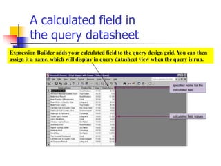 A calculated field in
the query datasheet
Expression Builder adds your calculated field to the query design grid. You can then
assign it a name, which will display in query datasheet view when the query is run.
 
