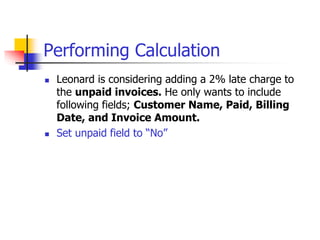 Performing Calculation
 Leonard is considering adding a 2% late charge to
the unpaid invoices. He only wants to include
following fields; Customer Name, Paid, Billing
Date, and Invoice Amount.
 Set unpaid field to “No”
 