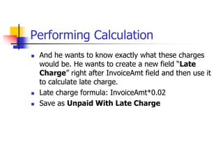 Performing Calculation
 And he wants to know exactly what these charges
would be. He wants to create a new field “Late
Charge” right after InvoiceAmt field and then use it
to calculate late charge.
 Late charge formula: InvoiceAmt*0.02
 Save as Unpaid With Late Charge
 