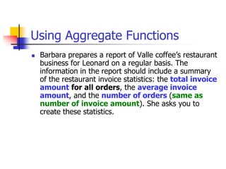 Using Aggregate Functions
 Barbara prepares a report of Valle coffee’s restaurant
business for Leonard on a regular basis. The
information in the report should include a summary
of the restaurant invoice statistics: the total invoice
amount for all orders, the average invoice
amount, and the number of orders (same as
number of invoice amount). She asks you to
create these statistics.
 