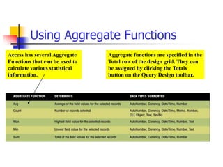 Using Aggregate Functions
Access has several Aggregate
Functions that can be used to
calculate various statistical
information.
Aggregate functions are specified in the
Total row of the design grid. They can
be assigned by clicking the Totals
button on the Query Design toolbar.
 