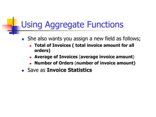 Using Aggregate Functions
 She also wants you assign a new field as follows;
 Total of Invoices ( total invoice amount for all
orders)
 Average of Invoices (average invoice amount)
 Number of Orders (number of invoice amount)
 Save as Invoice Statistics
 