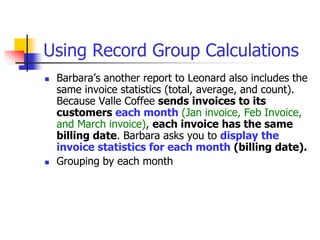 Using Record Group Calculations
 Barbara’s another report to Leonard also includes the
same invoice statistics (total, average, and count).
Because Valle Coffee sends invoices to its
customers each month (Jan invoice, Feb Invoice,
and March invoice), each invoice has the same
billing date. Barbara asks you to display the
invoice statistics for each month (billing date).
 Grouping by each month
 