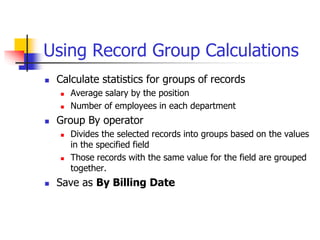 Using Record Group Calculations
 Calculate statistics for groups of records
 Average salary by the position
 Number of employees in each department
 Group By operator
 Divides the selected records into groups based on the values
in the specified field
 Those records with the same value for the field are grouped
together.
 Save as By Billing Date
 
