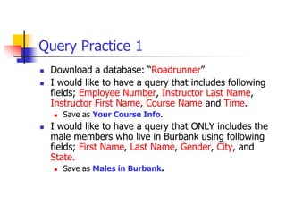 Query Practice 1
 Download a database: “Roadrunner”
 I would like to have a query that includes following
fields; Employee Number, Instructor Last Name,
Instructor First Name, Course Name and Time.
 Save as Your Course Info.
 I would like to have a query that ONLY includes the
male members who live in Burbank using following
fields; First Name, Last Name, Gender, City, and
State.
 Save as Males in Burbank.
 