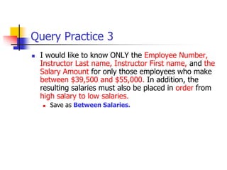 Query Practice 3
 I would like to know ONLY the Employee Number,
Instructor Last name, Instructor First name, and the
Salary Amount for only those employees who make
between $39,500 and $55,000. In addition, the
resulting salaries must also be placed in order from
high salary to low salaries.
 Save as Between Salaries.
 