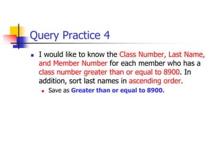 Query Practice 4
 I would like to know the Class Number, Last Name,
and Member Number for each member who has a
class number greater than or equal to 8900. In
addition, sort last names in ascending order.
 Save as Greater than or equal to 8900.
 