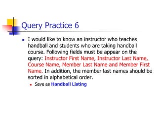Query Practice 6
 I would like to know an instructor who teaches
handball and students who are taking handball
course. Following fields must be appear on the
query: Instructor First Name, Instructor Last Name,
Course Name, Member Last Name and Member First
Name. In addition, the member last names should be
sorted in alphabetical order.
 Save as Handball Listing
 