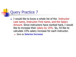 Query Practice 7
 I would like to know a whole list of the Instructor
Last name, Instructor First name, and the Salary
Amount. Since instructors have worked hard, I would
like to increase their salary by 15%. So, I’d like to
calculate 15% salary increase for each instructor.
 Save as Salaries Increase
 