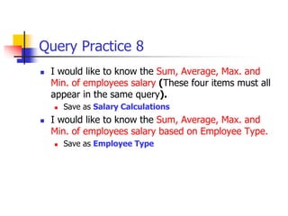 Query Practice 8
 I would like to know the Sum, Average, Max. and
Min. of employees salary (These four items must all
appear in the same query).
 Save as Salary Calculations
 I would like to know the Sum, Average, Max. and
Min. of employees salary based on Employee Type.
 Save as Employee Type
 