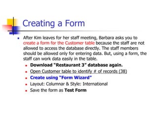 Creating a Form
 After Kim leaves for her staff meeting, Barbara asks you to
create a form for the Customer table because the staff are not
allowed to access the database directly. The staff members
should be allowed only for entering data. But, using a form, the
staff can work data easily in the table.
 Download “Restaurant 3” database again.
 Open Customer table to identify # of records (38)
 Create using “Form Wizard”
 Layout: Columnar & Style: International
 Save the form as Test Form
 