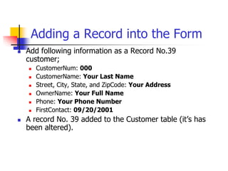 Adding a Record into the Form
 Add following information as a Record No.39
customer;
 CustomerNum: 000
 CustomerName: Your Last Name
 Street, City, State, and ZipCode: Your Address
 OwnerName: Your Full Name
 Phone: Your Phone Number
 FirstContact: 09/20/2001
 A record No. 39 added to the Customer table (it’s has
been altered).
 