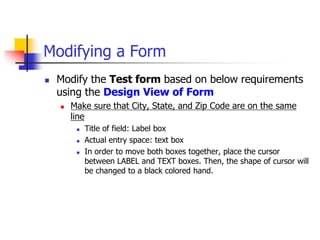 Modifying a Form
 Modify the Test form based on below requirements
using the Design View of Form
 Make sure that City, State, and Zip Code are on the same
line
 Title of field: Label box
 Actual entry space: text box
 In order to move both boxes together, place the cursor
between LABEL and TEXT boxes. Then, the shape of cursor will
be changed to a black colored hand.
 