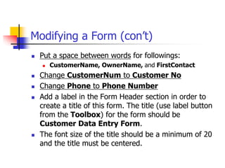 Modifying a Form (con’t)
 Put a space between words for followings:
 CustomerName, OwnerName, and FirstContact
 Change CustomerNum to Customer No
 Change Phone to Phone Number
 Add a label in the Form Header section in order to
create a title of this form. The title (use label button
from the Toolbox) for the form should be
Customer Data Entry Form.
 The font size of the title should be a minimum of 20
and the title must be centered.
 