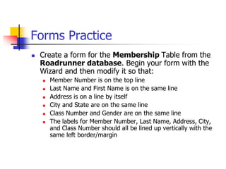 Forms Practice
 Create a form for the Membership Table from the
Roadrunner database. Begin your form with the
Wizard and then modify it so that:
 Member Number is on the top line
 Last Name and First Name is on the same line
 Address is on a line by itself
 City and State are on the same line
 Class Number and Gender are on the same line
 The labels for Member Number, Last Name, Address, City,
and Class Number should all be lined up vertically with the
same left border/margin
 