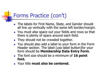 Forms Practice (con’t)
 The labels for First Name, State, and Gender should
all line up vertically with the same left border/margin.
 You must also space out your fields and rows so that
there is plenty of space around each field.
 They should not be crowded together.
 You should also add a label to your form in the Form
Header section. The label (use label button)for your
form should be Membership Data Entry Form.
 The font size should be a minimum of 16 point
font.
 Your title must also be centered.
 