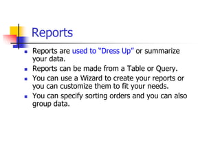 Reports
 Reports are used to “Dress Up” or summarize
your data.
 Reports can be made from a Table or Query.
 You can use a Wizard to create your reports or
you can customize them to fit your needs.
 You can specify sorting orders and you can also
group data.
 