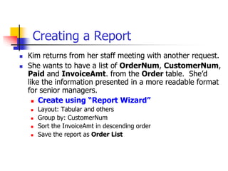 Creating a Report
 Kim returns from her staff meeting with another request.
 She wants to have a list of OrderNum, CustomerNum,
Paid and InvoiceAmt. from the Order table. She’d
like the information presented in a more readable format
for senior managers.
 Create using “Report Wizard”
 Layout: Tabular and others
 Group by: CustomerNum
 Sort the InvoiceAmt in descending order
 Save the report as Order List
 