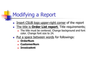 Modifying a Report
 Insert CSUB logo upper-right corner of the report
 The title is Order List report. Title requirements;
 The title must be centered. Change background and font
color. Change font size to 24.
 Put a space between words for followings:
 OrderNum
 CustomerNum
 InvoiceAmt
 