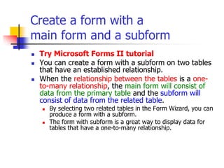 Create a form with a
main form and a subform
 Try Microsoft Forms II tutorial
 You can create a form with a subform on two tables
that have an established relationship.
 When the relationship between the tables is a one-
to-many relationship, the main form will consist of
data from the primary table and the subform will
consist of data from the related table.
 By selecting two related tables in the Form Wizard, you can
produce a form with a subform.
 The form with subform is a great way to display data for
tables that have a one-to-many relationship.
 
