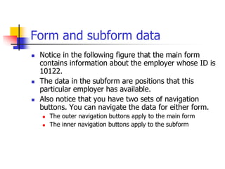 Form and subform data
 Notice in the following figure that the main form
contains information about the employer whose ID is
10122.
 The data in the subform are positions that this
particular employer has available.
 Also notice that you have two sets of navigation
buttons. You can navigate the data for either form.
 The outer navigation buttons apply to the main form
 The inner navigation buttons apply to the subform
 