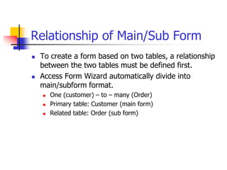 Relationship of Main/Sub Form
 To create a form based on two tables, a relationship
between the two tables must be defined first.
 Access Form Wizard automatically divide into
main/subform format.
 One (customer) – to – many (Order)
 Primary table: Customer (main form)
 Related table: Order (sub form)
 